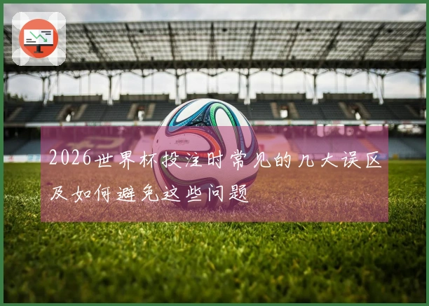 2026世界杯投注时常见的几大误区及如何避免这些问题
