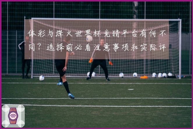 体彩与烽火世界杯竞猜平台有何不同？选择前必看注意事项和实际评估方法